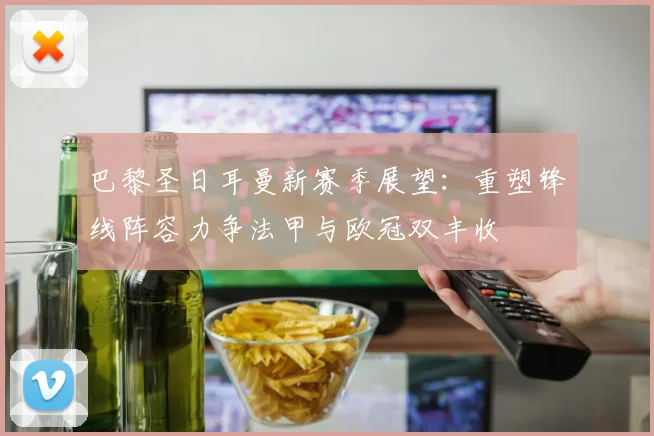 巴黎圣日耳曼新赛季展望：重塑锋线阵容力争法甲与欧冠双丰收