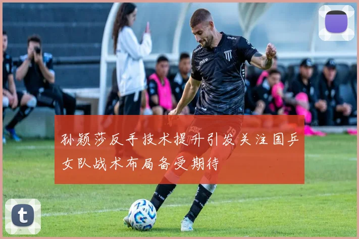 孙颖莎反手技术提升引发关注国乒女队战术布局备受期待