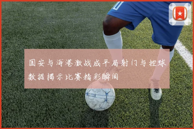 国安与海港激战成平局射门与控球数据揭示比赛精彩瞬间