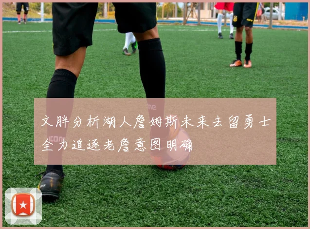文胖分析湖人詹姆斯未来去留勇士全力追逐老詹意图明确