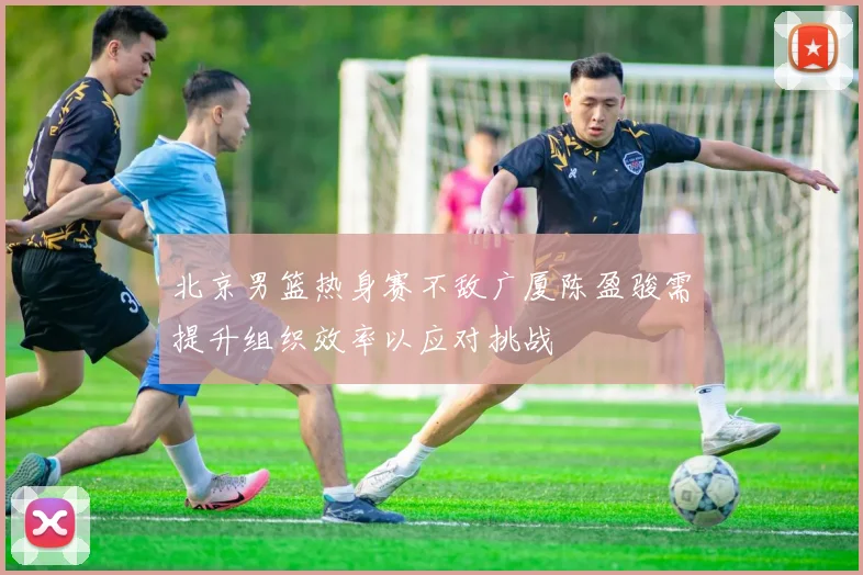 北京男篮热身赛不敌广厦陈盈骏需提升组织效率以应对挑战
