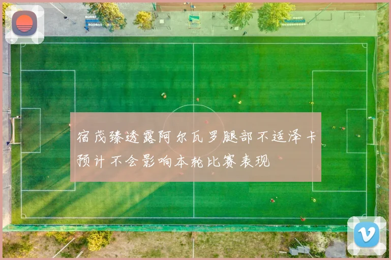 宿茂臻透露阿尔瓦罗腿部不适泽卡预计不会影响本轮比赛表现