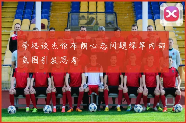 蒂格谈杰伦布朗心态问题绿军内部氛围引发思考