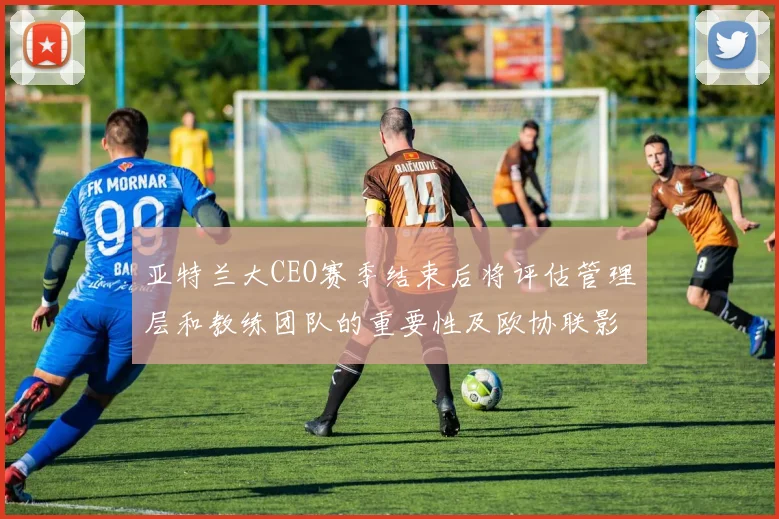 亚特兰大CEO赛季结束后将评估管理层和教练团队的重要性及欧协联影响