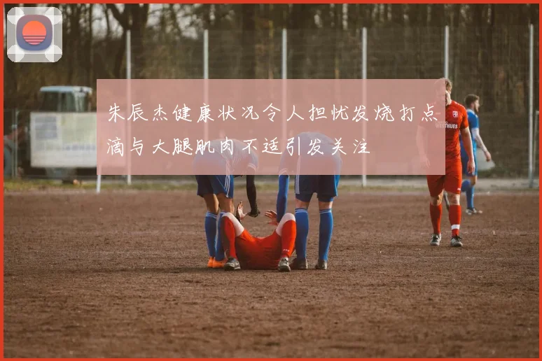 朱辰杰健康状况令人担忧发烧打点滴与大腿肌肉不适引发关注