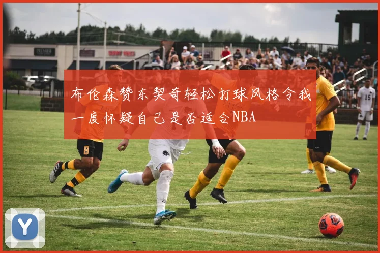 布伦森赞东契奇轻松打球风格令我一度怀疑自己是否适合NBA