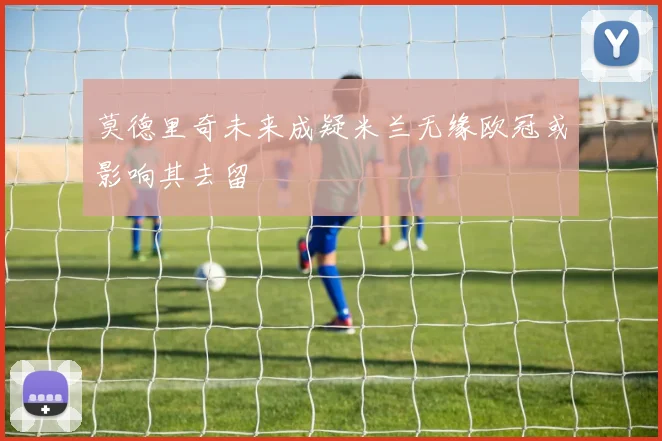 莫德里奇未来成疑米兰无缘欧冠或影响其去留