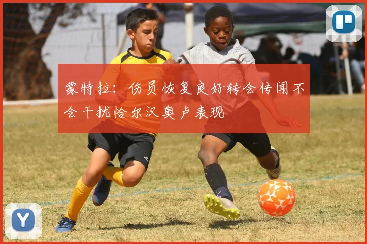 蒙特拉：伤员恢复良好转会传闻不会干扰恰尔汉奥卢表现
