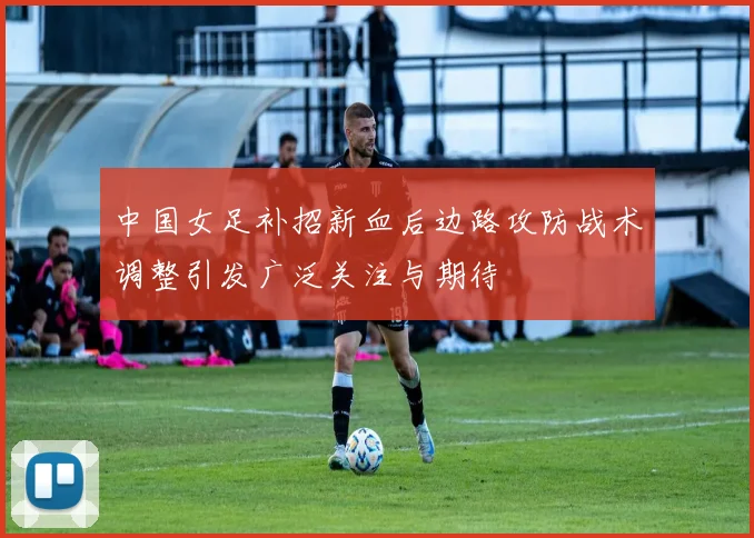 中国女足补招新血后边路攻防战术调整引发广泛关注与期待