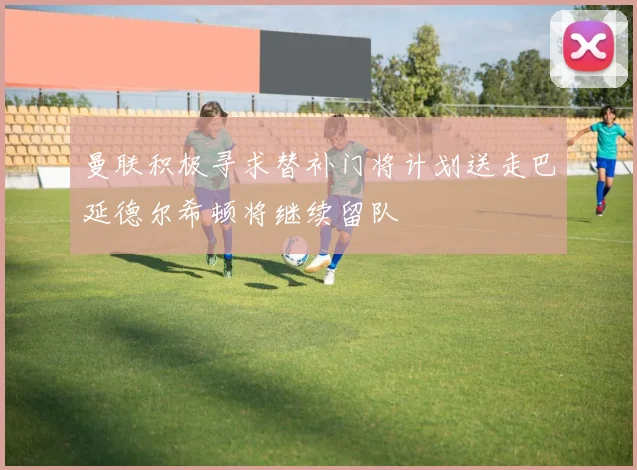 曼联积极寻求替补门将计划送走巴延德尔希顿将继续留队