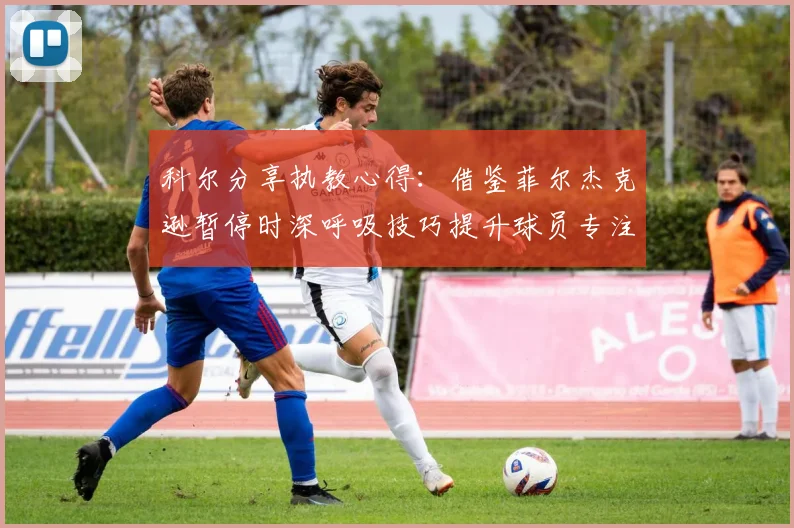 科尔分享执教心得:借鉴菲尔杰克逊暂停时深呼吸技巧提升球员专注力