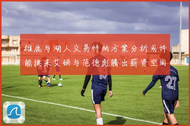 雄鹿与湖人交易特纳方案分析或许能换来艾顿与范德彪腾出薪资空间