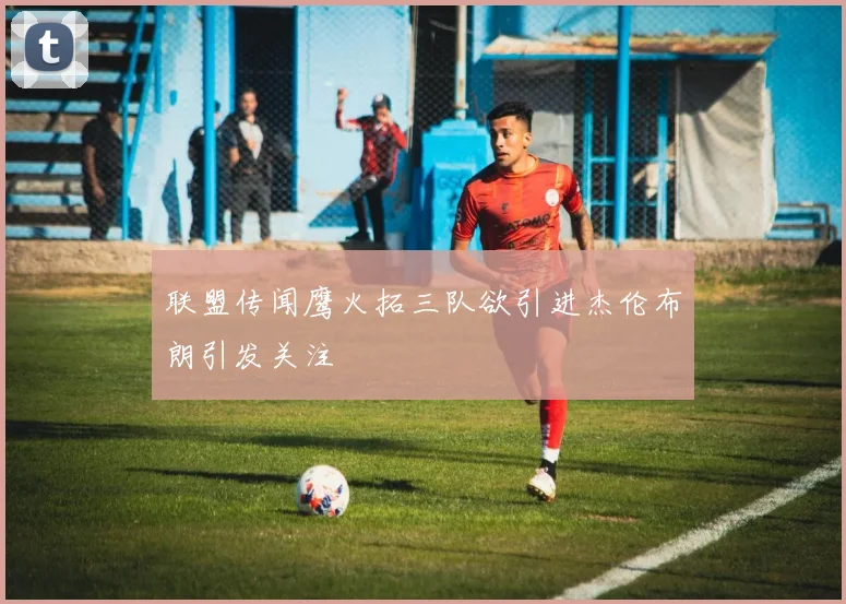 联盟传闻鹰火拓三队欲引进杰伦布朗引发关注
