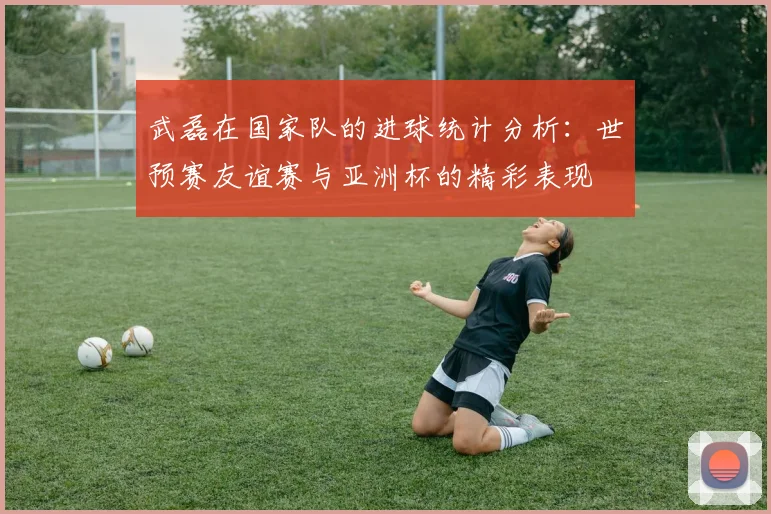 武磊在国家队的进球统计分析：世预赛友谊赛与亚洲杯的精彩表现