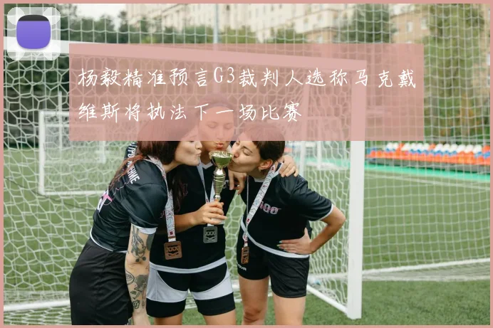 杨毅精准预言G3裁判人选称马克戴维斯将执法下一场比赛