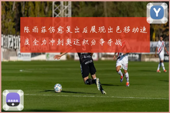 陈雨菲伤愈复出后展现出色移动速度全力冲刺奥运积分争夺战
