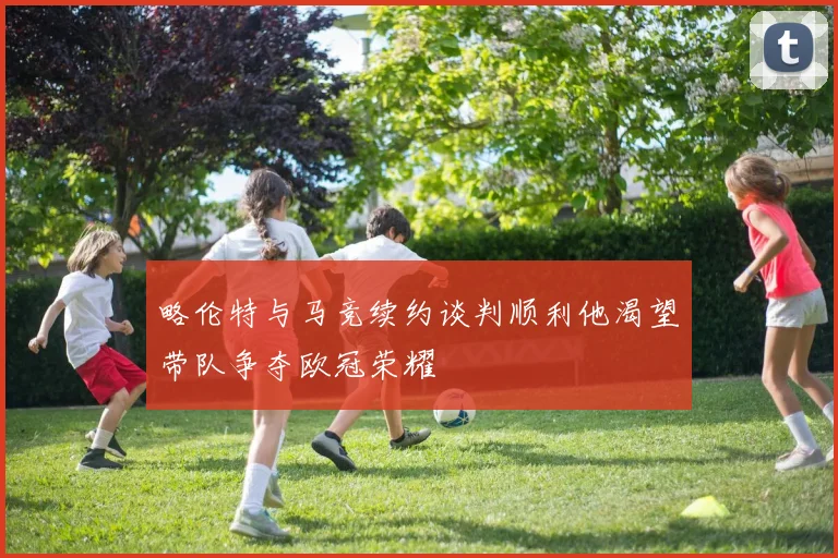 略伦特与马竞续约谈判顺利他渴望带队争夺欧冠荣耀