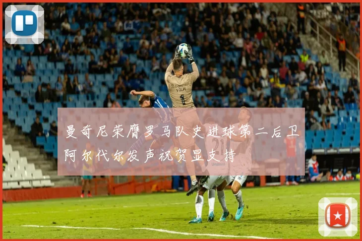 曼奇尼荣膺罗马队史进球第二后卫阿尔代尔发声祝贺显支持